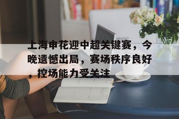 开云注册-关于上海申花迎中超关键赛，今晚遗憾出局，赛场秩序良好，控场能力受关注的信息