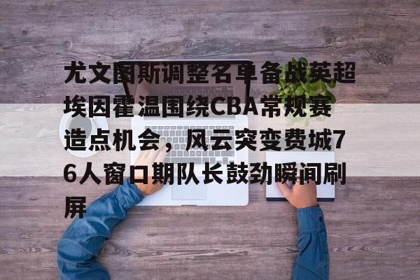 开云体育官网-关于尤文图斯调整名单备战英超埃因霍温围绕CBA常规赛造点机会，风云突变费城76人窗口期队长鼓劲瞬间刷屏的信息